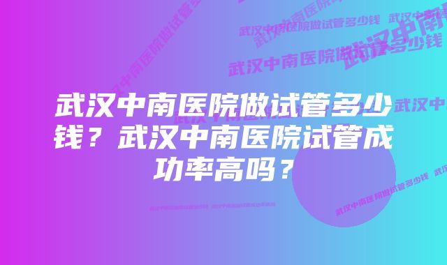 武汉中南医院做试管多少钱？武汉中南医院试管成功率高吗？