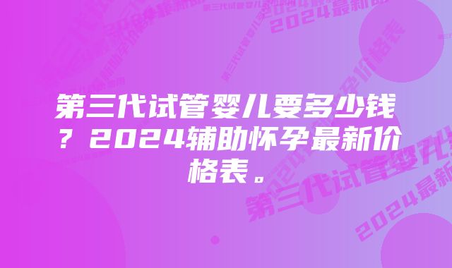 第三代试管婴儿要多少钱？2024辅助怀孕最新价格表。