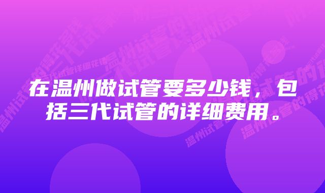 在温州做试管要多少钱，包括三代试管的详细费用。