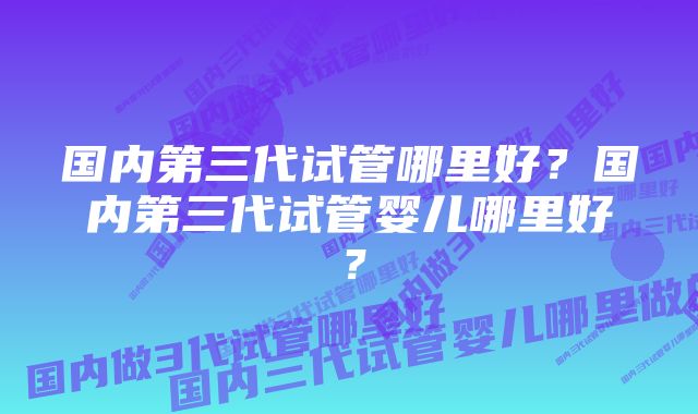 国内第三代试管哪里好？国内第三代试管婴儿哪里好？