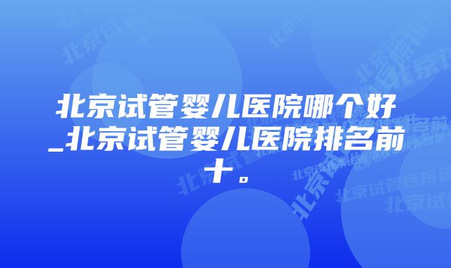 北京试管婴儿医院哪个好_北京试管婴儿医院排名前十。