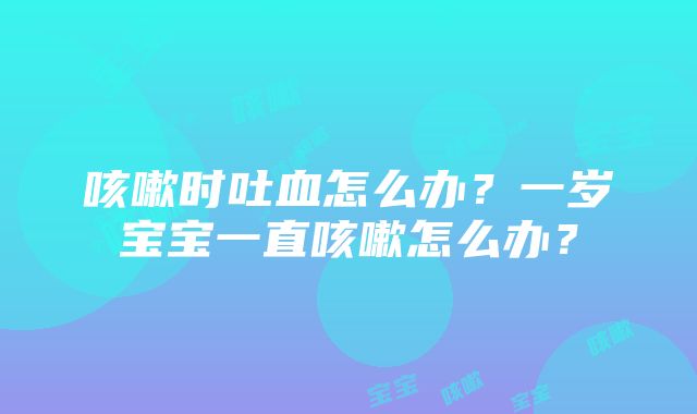 咳嗽时吐血怎么办？一岁宝宝一直咳嗽怎么办？