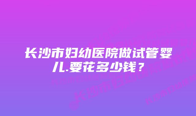 长沙市妇幼医院做试管婴儿.要花多少钱？