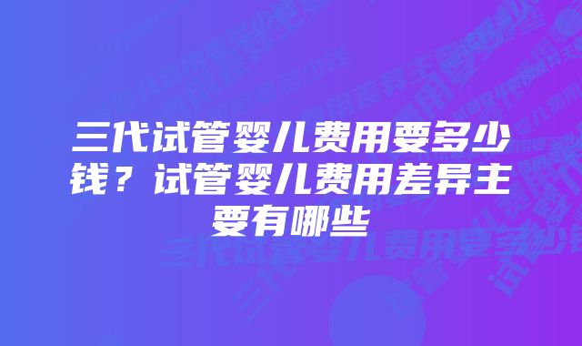 三代试管婴儿费用要多少钱？试管婴儿费用差异主要有哪些