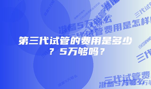 第三代试管的费用是多少？5万够吗？