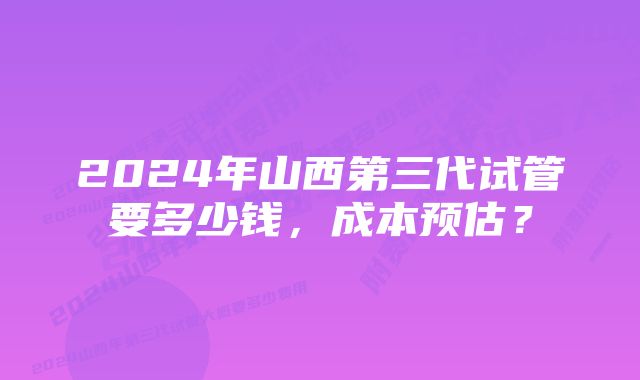 2024年山西第三代试管要多少钱，成本预估？