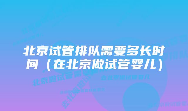 北京试管排队需要多长时间（在北京做试管婴儿）