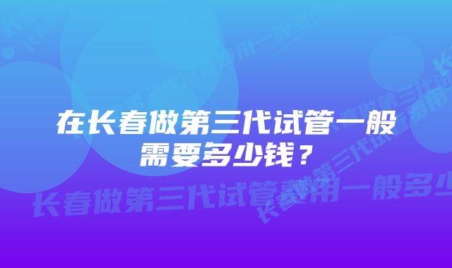 在长春做第三代试管一般需要多少钱？