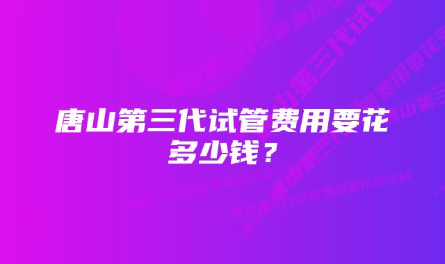 唐山第三代试管费用要花多少钱？