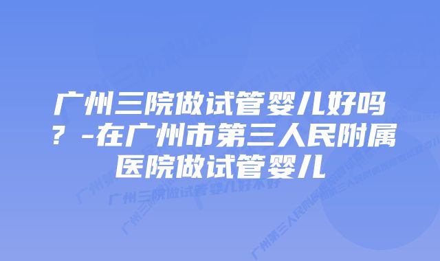 广州三院做试管婴儿好吗？-在广州市第三人民附属医院做试管婴儿