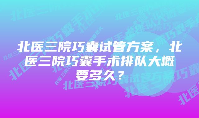 北医三院巧囊试管方案，北医三院巧囊手术排队大概要多久？