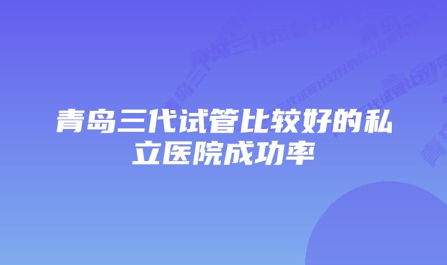 青岛三代试管比较好的私立医院成功率