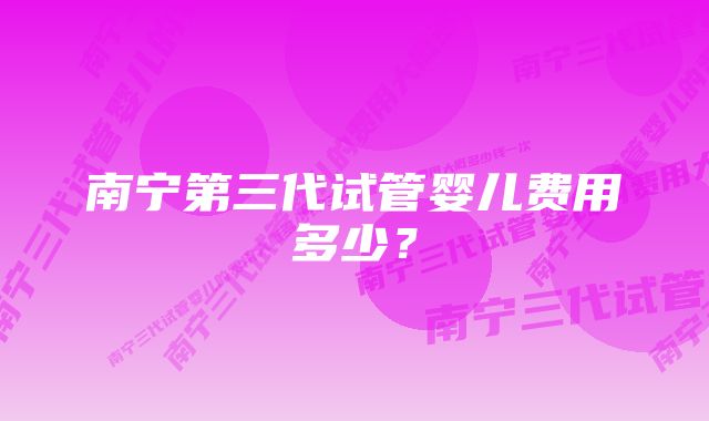 南宁第三代试管婴儿费用多少？