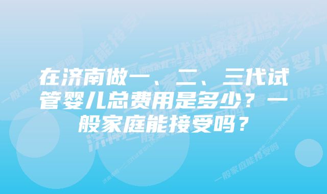 在济南做一、二、三代试管婴儿总费用是多少？一般家庭能接受吗？