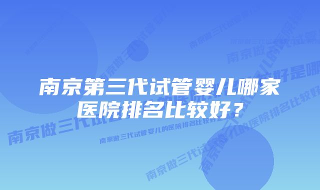 南京第三代试管婴儿哪家医院排名比较好？