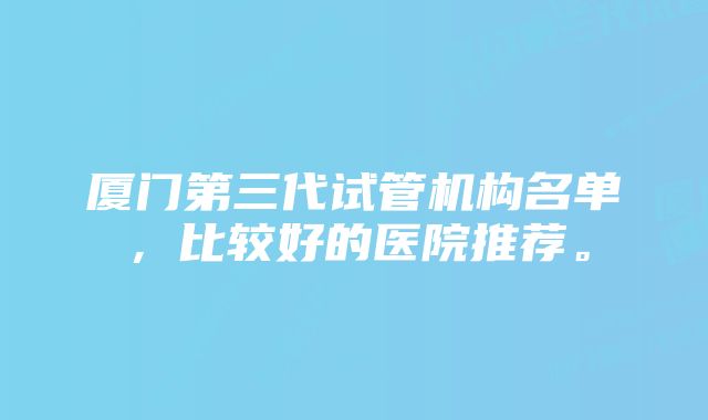 厦门第三代试管机构名单，比较好的医院推荐。