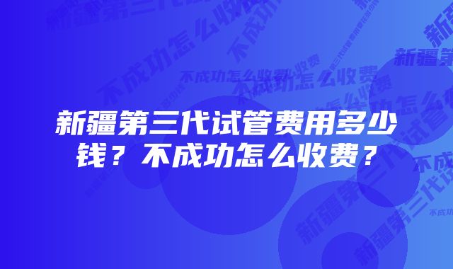 新疆第三代试管费用多少钱？不成功怎么收费？