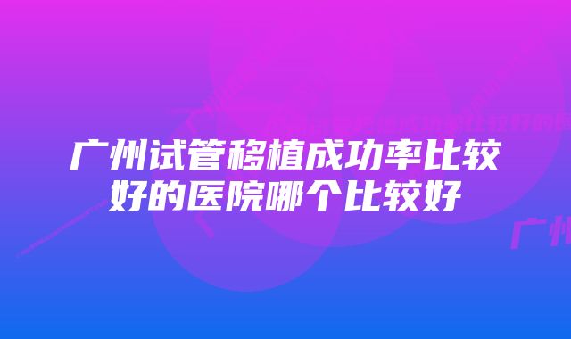 广州试管移植成功率比较好的医院哪个比较好