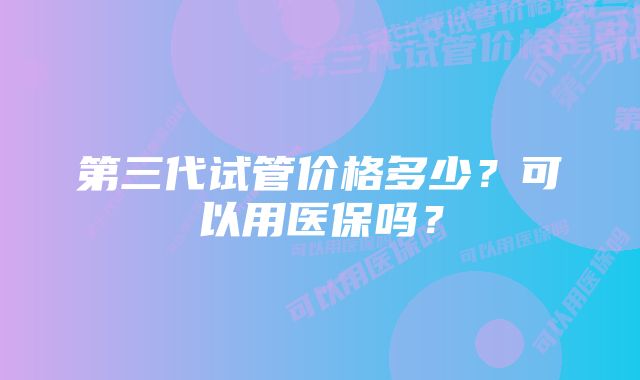 第三代试管价格多少？可以用医保吗？