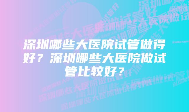 深圳哪些大医院试管做得好？深圳哪些大医院做试管比较好？