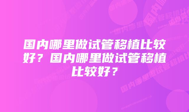 国内哪里做试管移植比较好？国内哪里做试管移植比较好？