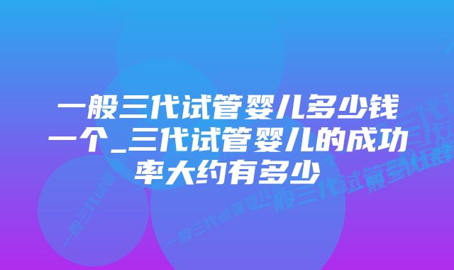 一般三代试管婴儿多少钱一个_三代试管婴儿的成功率大约有多少