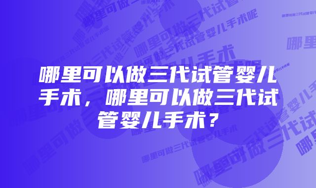 哪里可以做三代试管婴儿手术，哪里可以做三代试管婴儿手术？