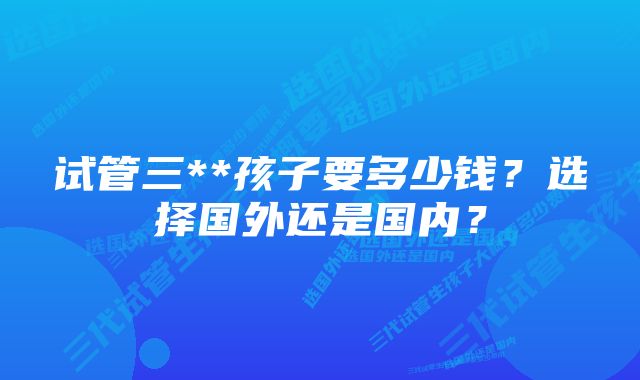 试管三**孩子要多少钱？选择国外还是国内？