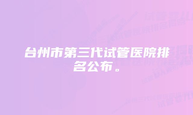 台州市第三代试管医院排名公布。