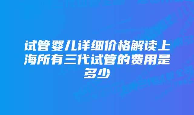 试管婴儿详细价格解读上海所有三代试管的费用是多少