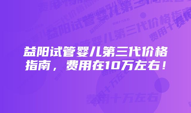 益阳试管婴儿第三代价格指南，费用在10万左右！