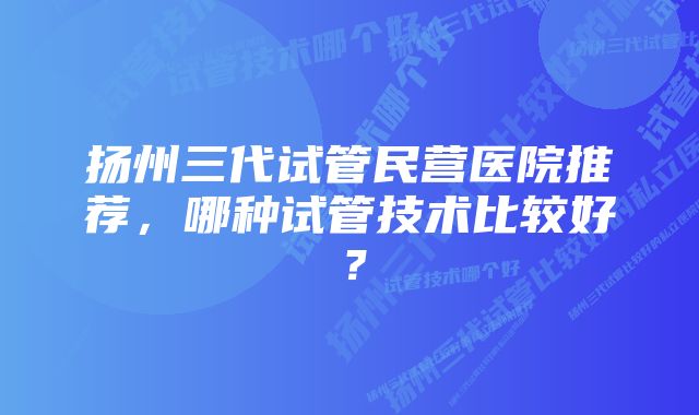 扬州三代试管民营医院推荐，哪种试管技术比较好？