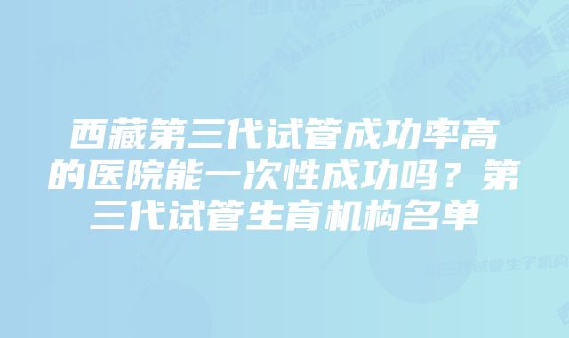 西藏第三代试管成功率高的医院能一次性成功吗？第三代试管生育机构名单