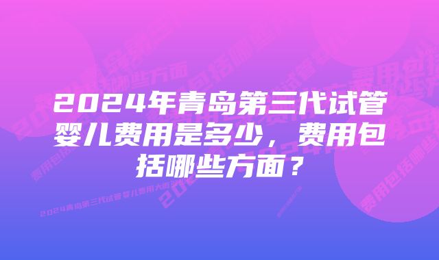 2024年青岛第三代试管婴儿费用是多少，费用包括哪些方面？