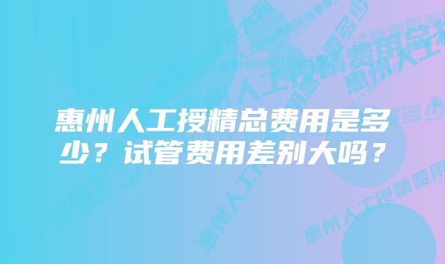 惠州人工授精总费用是多少？试管费用差别大吗？