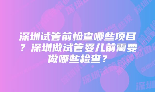 深圳试管前检查哪些项目？深圳做试管婴儿前需要做哪些检查？