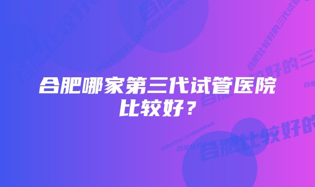 合肥哪家第三代试管医院比较好？