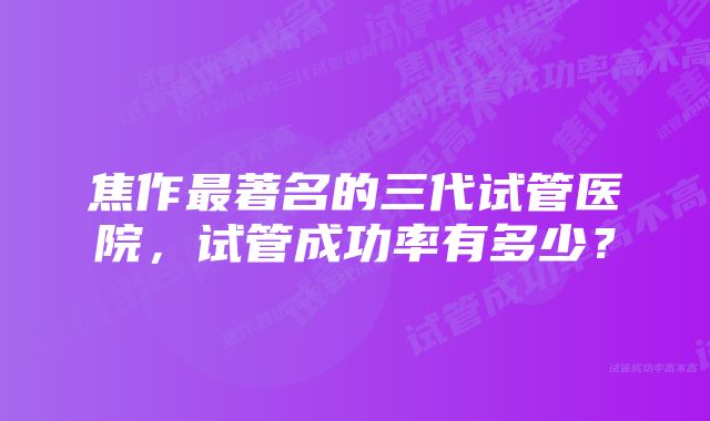 焦作最著名的三代试管医院，试管成功率有多少？