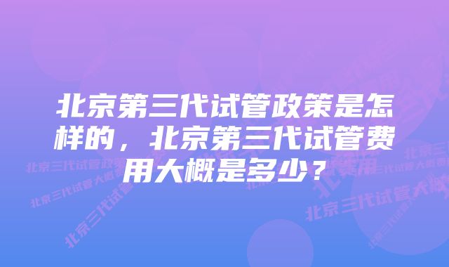 北京第三代试管政策是怎样的，北京第三代试管费用大概是多少？