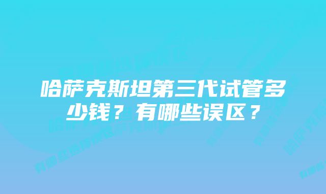 哈萨克斯坦第三代试管多少钱？有哪些误区？