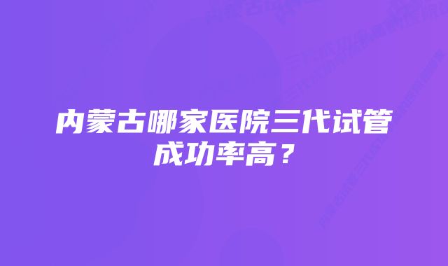 内蒙古哪家医院三代试管成功率高？