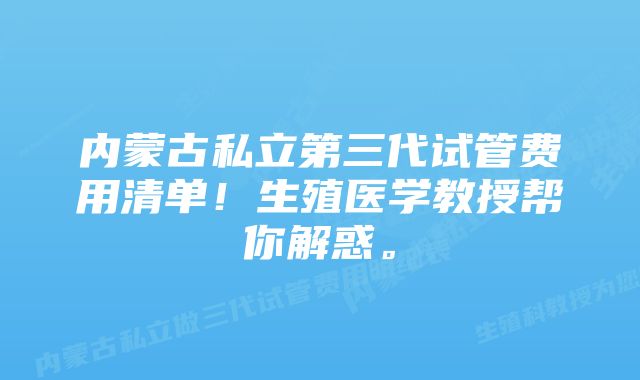 内蒙古私立第三代试管费用清单！生殖医学教授帮你解惑。