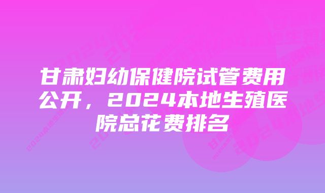 甘肃妇幼保健院试管费用公开，2024本地生殖医院总花费排名