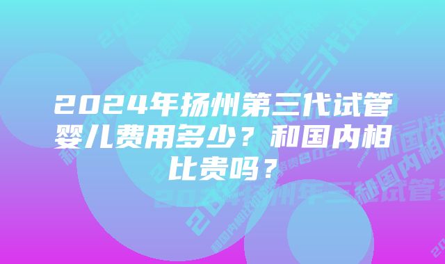 2024年扬州第三代试管婴儿费用多少？和国内相比贵吗？