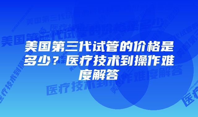 美国第三代试管的价格是多少？医疗技术到操作难度解答