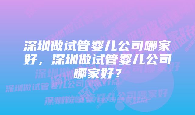 深圳做试管婴儿公司哪家好，深圳做试管婴儿公司哪家好？