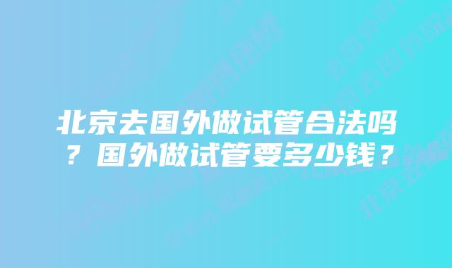 北京去国外做试管合法吗？国外做试管要多少钱？