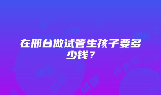 在邢台做试管生孩子要多少钱？