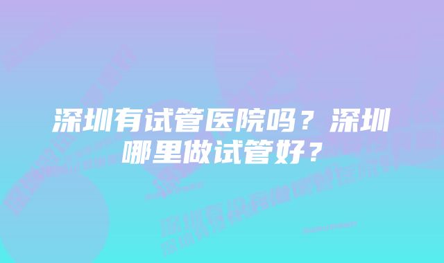 深圳有试管医院吗？深圳哪里做试管好？