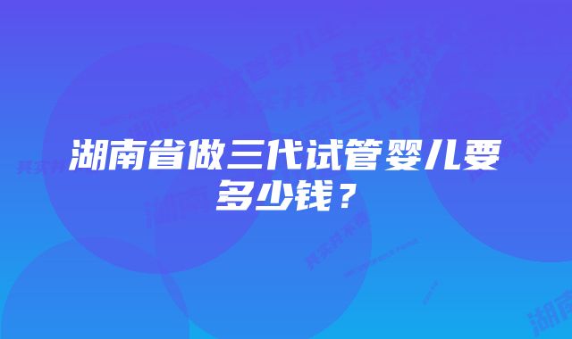 湖南省做三代试管婴儿要多少钱？